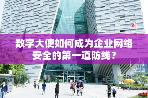数字大使如何成为企业网络安全的第一道防线？