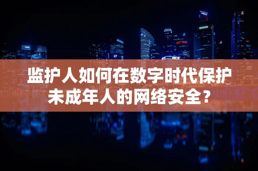监护人如何在数字时代保护未成年人的网络安全？