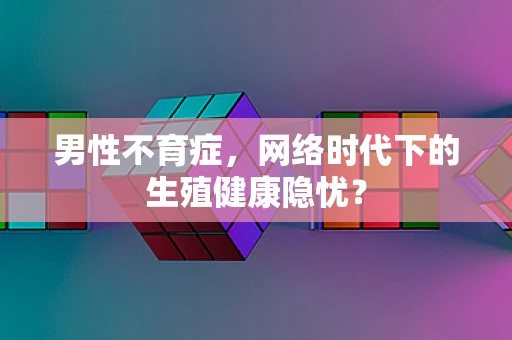 男性不育症，网络时代下的生殖健康隐忧？