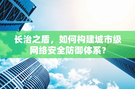 长治之盾，如何构建城市级网络安全防御体系？