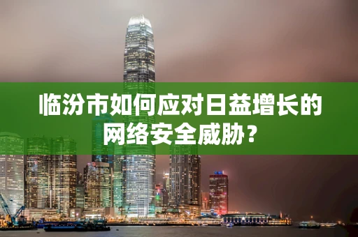临汾市如何应对日益增长的网络安全威胁？