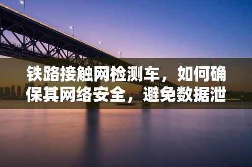 铁路接触网检测车，如何确保其网络安全，避免数据泄露？