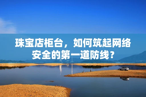 珠宝店柜台，如何筑起网络安全的第一道防线？