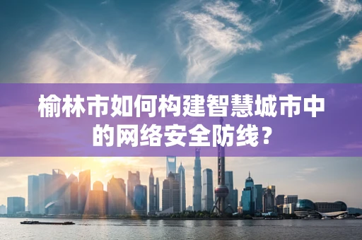 榆林市如何构建智慧城市中的网络安全防线？