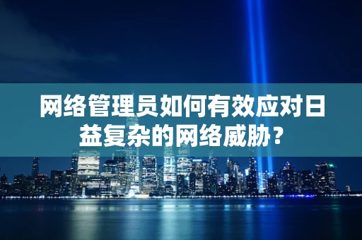 网络管理员如何有效应对日益复杂的网络威胁？