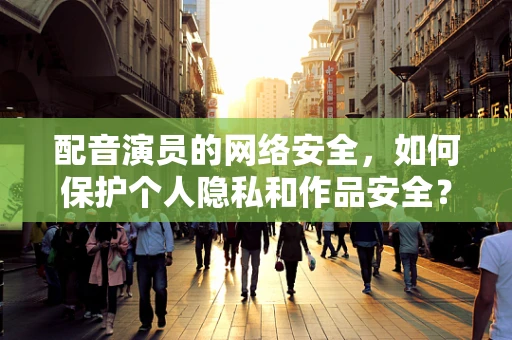 配音演员的网络安全，如何保护个人隐私和作品安全？