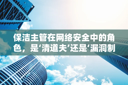 保洁主管在网络安全中的角色，是‘清道夫’还是‘漏洞制造者’？