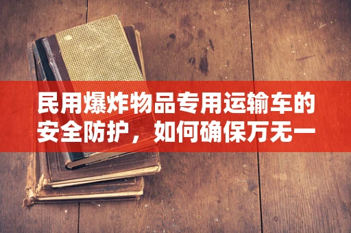 民用爆炸物品专用运输车的安全防护，如何确保万无一失？