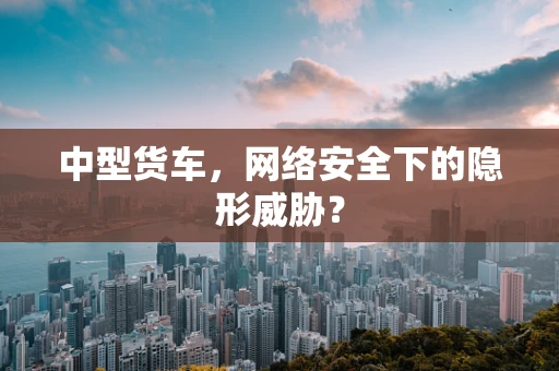 中型货车，网络安全下的隐形威胁？