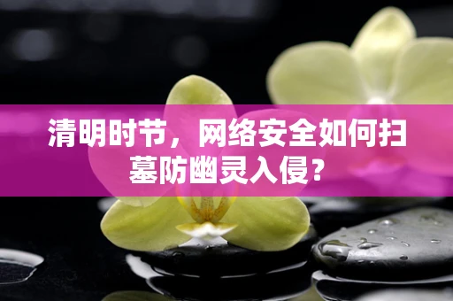 清明时节，网络安全如何扫墓防幽灵入侵？