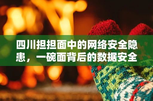 四川担担面中的网络安全隐患，一碗面背后的数据安全挑战
