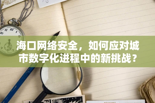 海口网络安全，如何应对城市数字化进程中的新挑战？