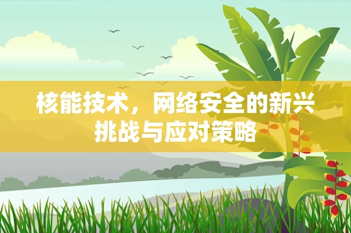 核能技术，网络安全的新兴挑战与应对策略