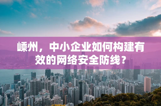 嵊州，中小企业如何构建有效的网络安全防线？