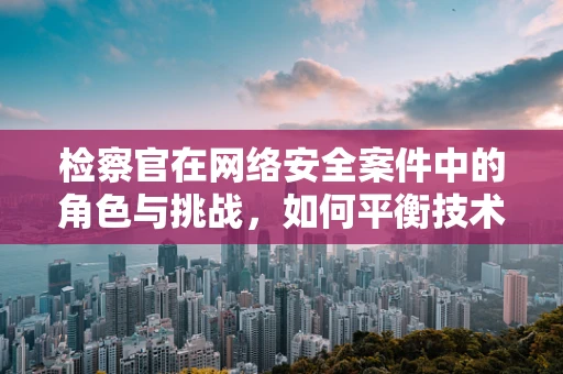 检察官在网络安全案件中的角色与挑战，如何平衡技术与法律？