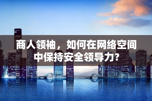 商人领袖，如何在网络空间中保持安全领导力？