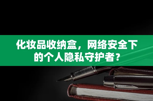 化妆品收纳盒，网络安全下的个人隐私守护者？