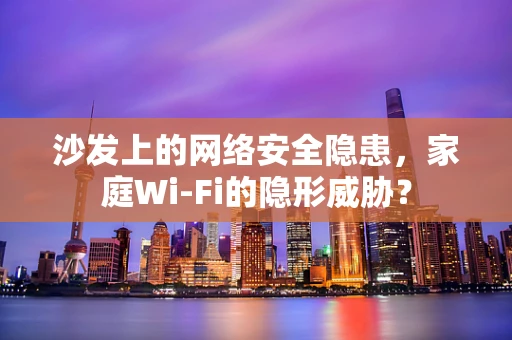 沙发上的网络安全隐患，家庭Wi-Fi的隐形威胁？