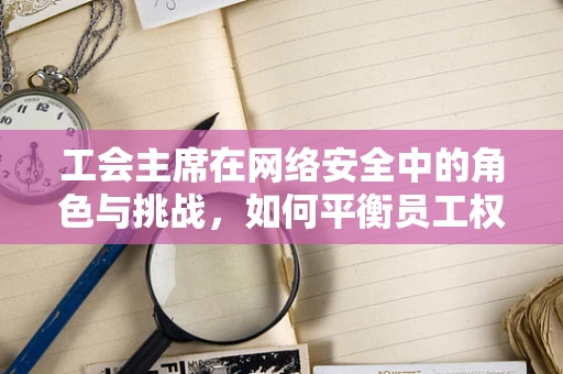 工会主席在网络安全中的角色与挑战，如何平衡员工权益与安全防护？