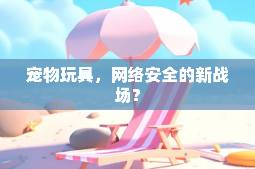 宠物玩具，网络安全的新战场？