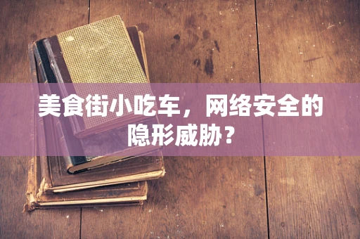 美食街小吃车，网络安全的隐形威胁？
