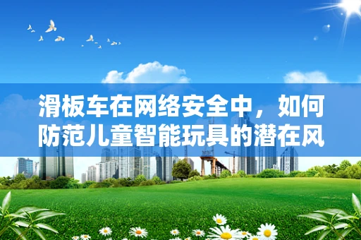 滑板车在网络安全中，如何防范儿童智能玩具的潜在风险？
