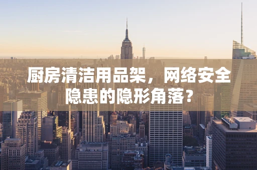 厨房清洁用品架，网络安全隐患的隐形角落？