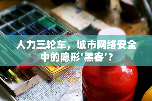 人力三轮车，城市网络安全中的隐形‘黑客’？