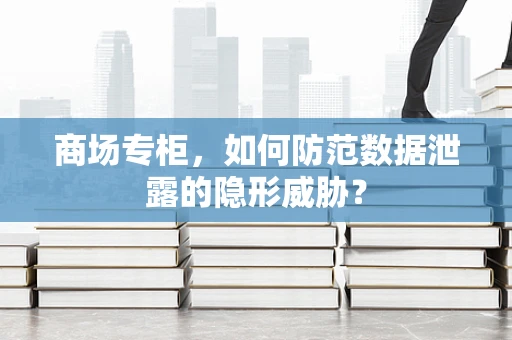 商场专柜，如何防范数据泄露的隐形威胁？