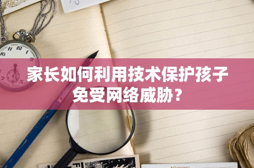 家长如何利用技术保护孩子免受网络威胁？