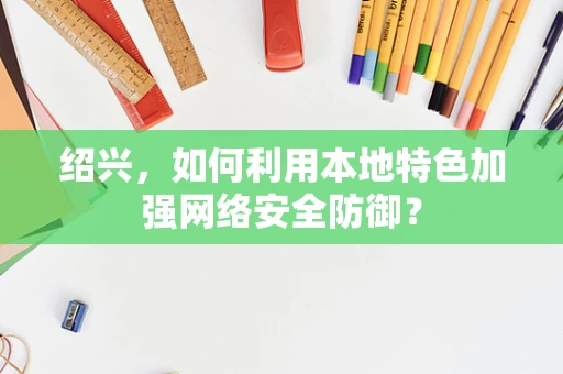 绍兴，如何利用本地特色加强网络安全防御？