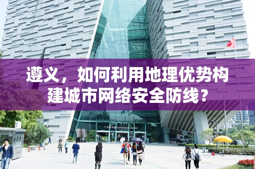 遵义，如何利用地理优势构建城市网络安全防线？