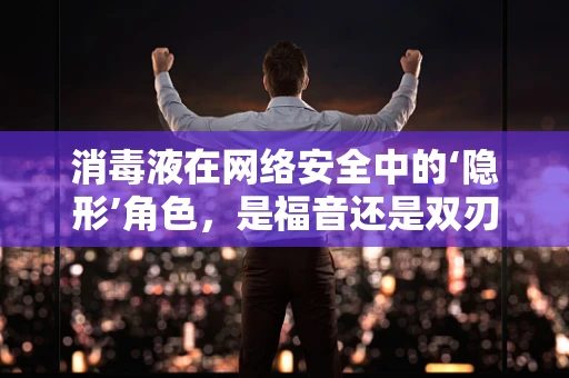 消毒液在网络安全中的‘隐形’角色，是福音还是双刃剑？