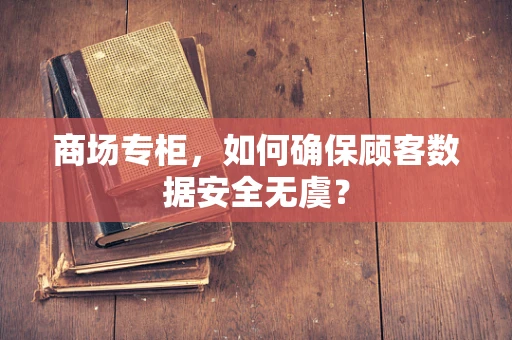 商场专柜，如何确保顾客数据安全无虞？