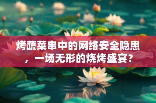 烤蔬菜串中的网络安全隐患，一场无形的烧烤盛宴？