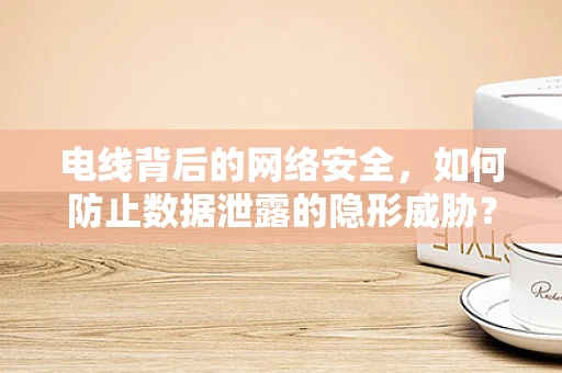 电线背后的网络安全，如何防止数据泄露的隐形威胁？