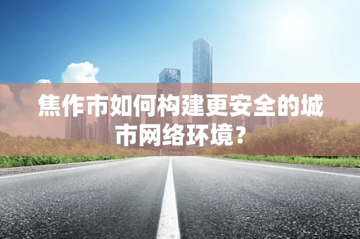 焦作市如何构建更安全的城市网络环境？