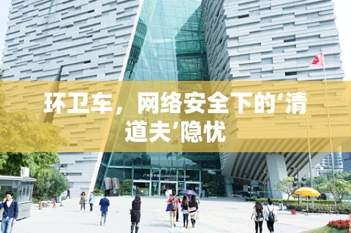 环卫车，网络安全下的‘清道夫’隐忧