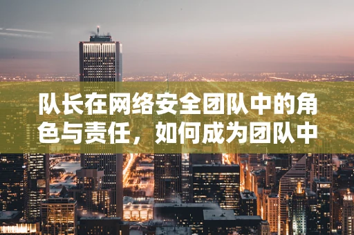 队长在网络安全团队中的角色与责任，如何成为团队中的领航者？
