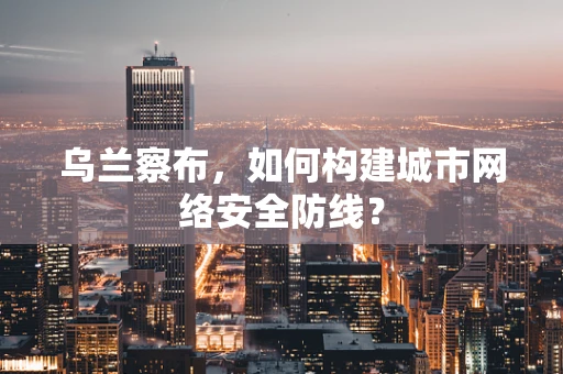乌兰察布，如何构建城市网络安全防线？