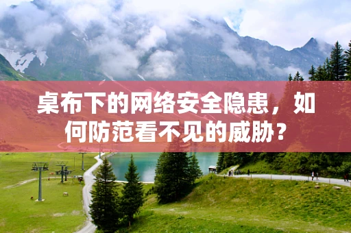 桌布下的网络安全隐患，如何防范看不见的威胁？
