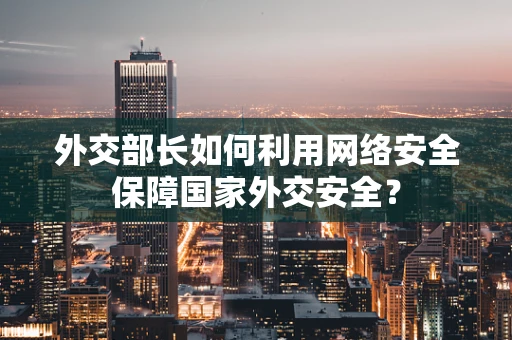 外交部长如何利用网络安全保障国家外交安全？