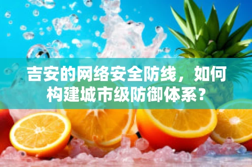 吉安的网络安全防线，如何构建城市级防御体系？