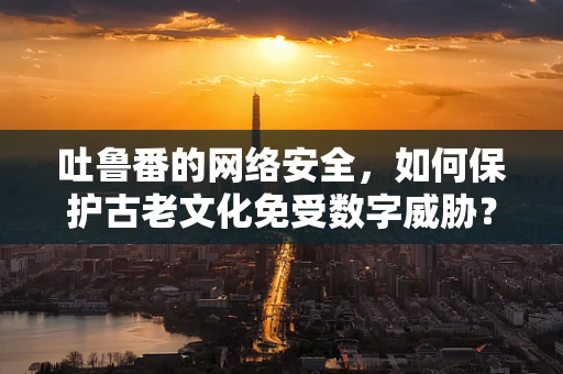 吐鲁番的网络安全，如何保护古老文化免受数字威胁？