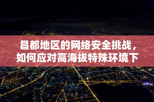昌都地区的网络安全挑战，如何应对高海拔特殊环境下的网络威胁？