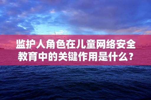 监护人角色在儿童网络安全教育中的关键作用是什么？