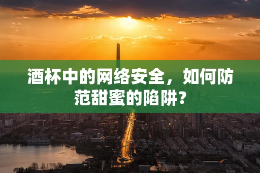 酒杯中的网络安全，如何防范甜蜜的陷阱？