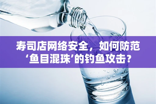 寿司店网络安全，如何防范‘鱼目混珠’的钓鱼攻击？