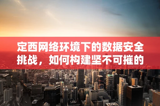 定西网络环境下的数据安全挑战，如何构建坚不可摧的防线？