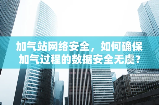 加气站网络安全，如何确保加气过程的数据安全无虞？